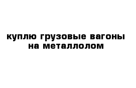 куплю грузовые вагоны на металлолом